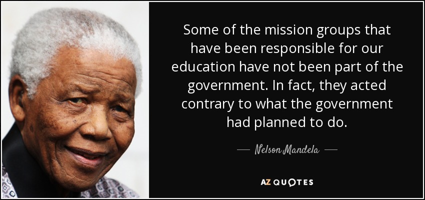 Some of the mission groups that have been responsible for our education have not been part of the government. In fact, they acted contrary to what the government had planned to do. - Nelson Mandela