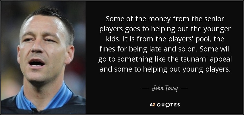 Some of the money from the senior players goes to helping out the younger kids. It is from the players' pool, the fines for being late and so on. Some will go to something like the tsunami appeal and some to helping out young players. - John Terry