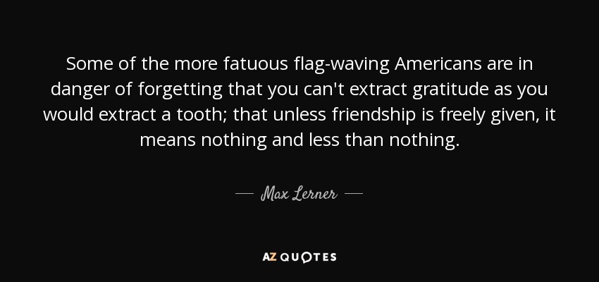 Some of the more fatuous flag-waving Americans are in danger of forgetting that you can't extract gratitude as you would extract a tooth; that unless friendship is freely given, it means nothing and less than nothing. - Max Lerner