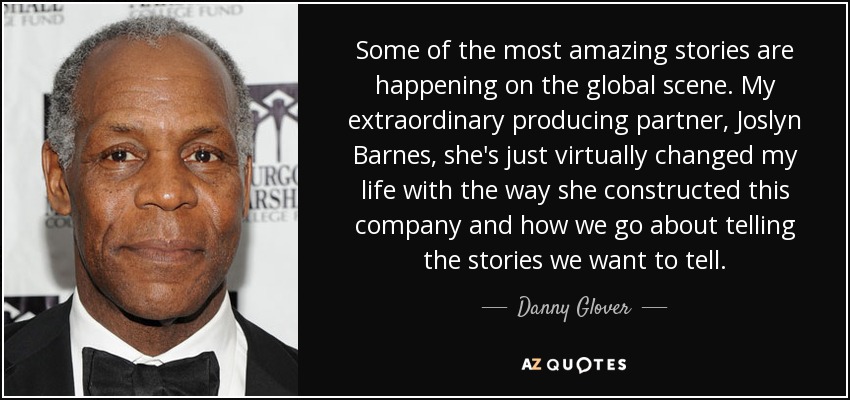 Some of the most amazing stories are happening on the global scene. My extraordinary producing partner, Joslyn Barnes, she's just virtually changed my life with the way she constructed this company and how we go about telling the stories we want to tell. - Danny Glover