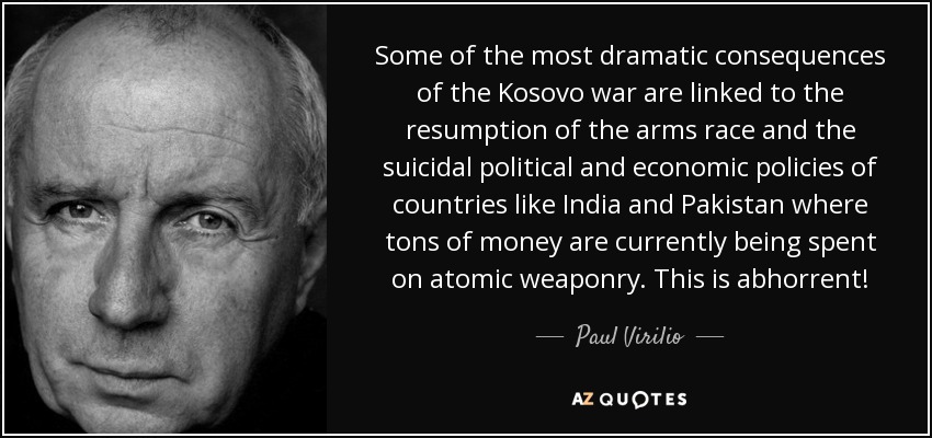 Some of the most dramatic consequences of the Kosovo war are linked to the resumption of the arms race and the suicidal political and economic policies of countries like India and Pakistan where tons of money are currently being spent on atomic weaponry. This is abhorrent! - Paul Virilio