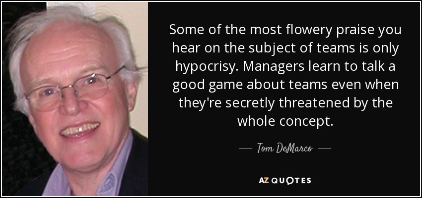 Some of the most flowery praise you hear on the subject of teams is only hypocrisy. Managers learn to talk a good game about teams even when they're secretly threatened by the whole concept. - Tom DeMarco