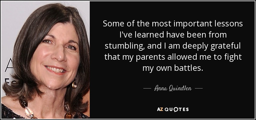 Some of the most important lessons I've learned have been from stumbling, and I am deeply grateful that my parents allowed me to fight my own battles. - Anna Quindlen