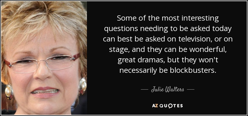 Some of the most interesting questions needing to be asked today can best be asked on television, or on stage, and they can be wonderful, great dramas, but they won't necessarily be blockbusters. - Julie Walters