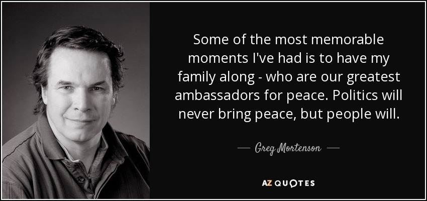 Some of the most memorable moments I've had is to have my family along - who are our greatest ambassadors for peace. Politics will never bring peace, but people will. - Greg Mortenson