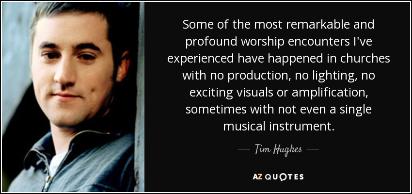 Some of the most remarkable and profound worship encounters I've experienced have happened in churches with no production, no lighting, no exciting visuals or amplification, sometimes with not even a single musical instrument. - Tim Hughes