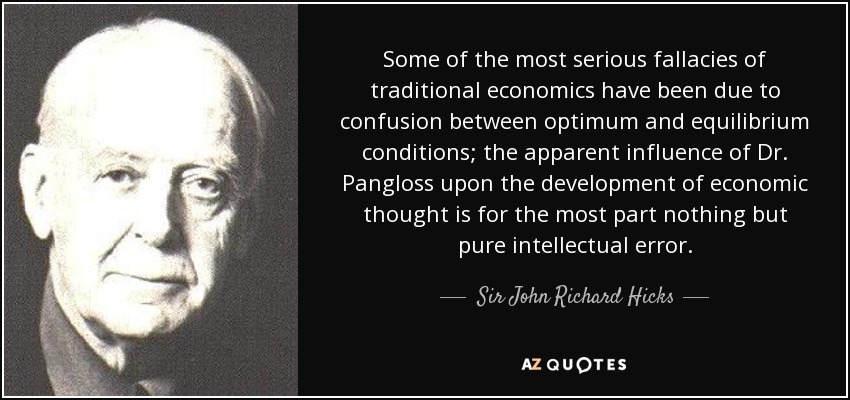Some of the most serious fallacies of traditional economics have been due to confusion between optimum and equilibrium conditions; the apparent influence of Dr. Pangloss upon the development of economic thought is for the most part nothing but pure intellectual error. - Sir John Richard Hicks