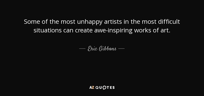 Some of the most unhappy artists in the most difficult situations can create awe-inspiring works of art. - Eric Gibbons