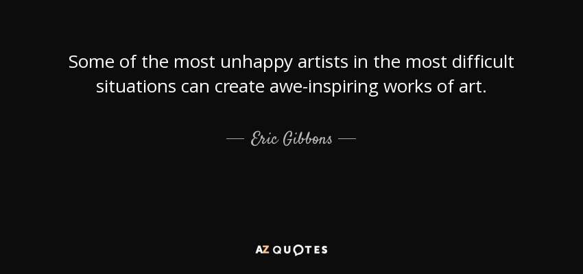 Some of the most unhappy artists in the most difficult situations can create awe-inspiring works of art. - Eric Gibbons