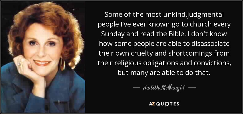 Some of the most unkind,judgmental people I've ever known go to church every Sunday and read the Bible. I don't know how some people are able to disassociate their own cruelty and shortcomings from their religious obligations and convictions, but many are able to do that. - Judith McNaught
