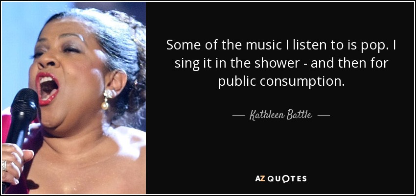 Some of the music I listen to is pop. I sing it in the shower - and then for public consumption. - Kathleen Battle