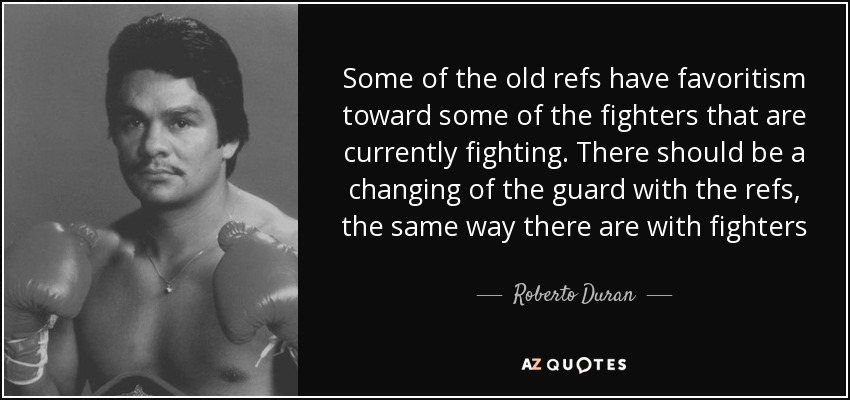 Some of the old refs have favoritism toward some of the fighters that are currently fighting. There should be a changing of the guard with the refs, the same way there are with fighters - Roberto Duran