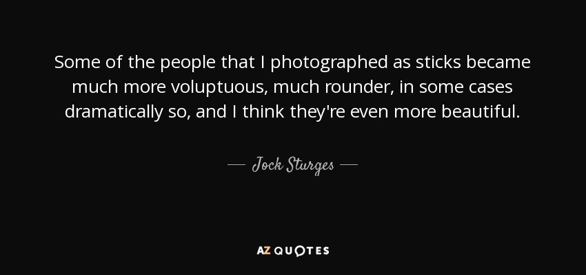 Some of the people that I photographed as sticks became much more voluptuous, much rounder, in some cases dramatically so, and I think they're even more beautiful. - Jock Sturges