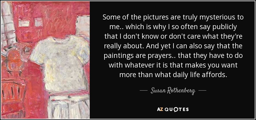 Some of the pictures are truly mysterious to me.. which is why I so often say publicly that I don't know or don't care what they're really about. And yet I can also say that the paintings are prayers.. that they have to do with whatever it is that makes you want more than what daily life affords. - Susan Rothenberg