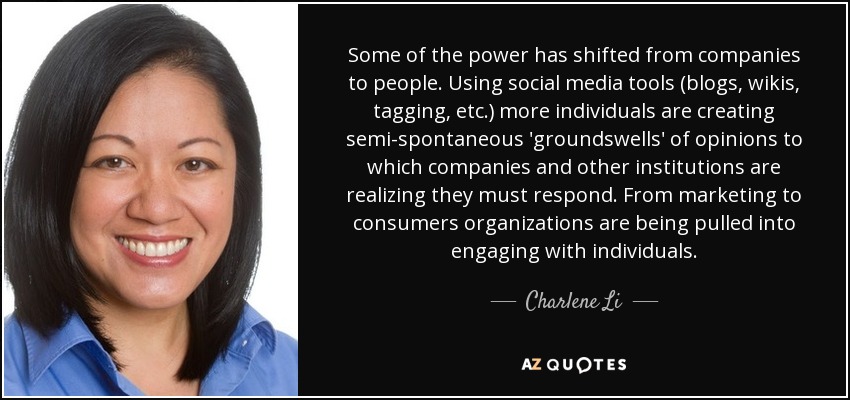 Some of the power has shifted from companies to people. Using social media tools (blogs, wikis, tagging, etc.) more individuals are creating semi-spontaneous 'groundswells' of opinions to which companies and other institutions are realizing they must respond. From marketing to consumers organizations are being pulled into engaging with individuals. - Charlene Li