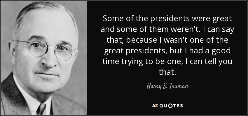 Some of the presidents were great and some of them weren't. I can say that, because I wasn't one of the great presidents, but I had a good time trying to be one, I can tell you that. - Harry S. Truman