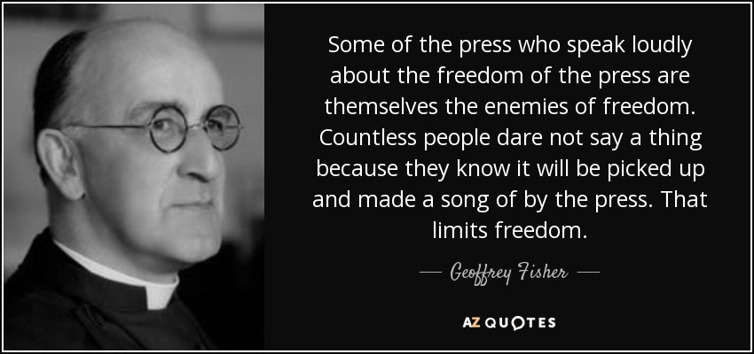 Some of the press who speak loudly about the freedom of the press are themselves the enemies of freedom. Countless people dare not say a thing because they know it will be picked up and made a song of by the press. That limits freedom. - Geoffrey Fisher