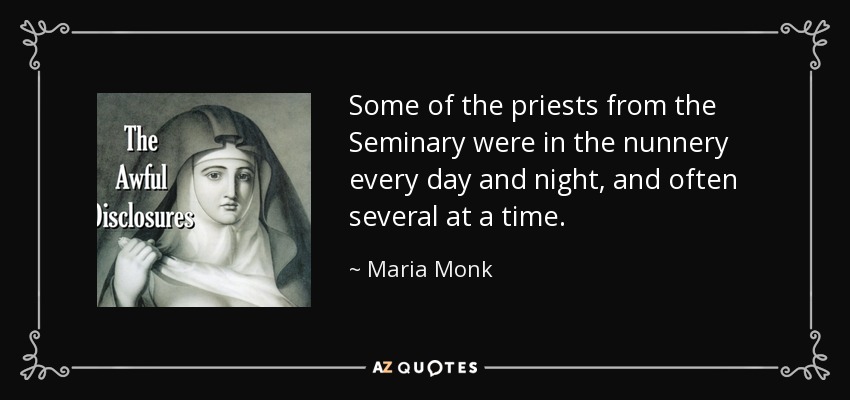 Some of the priests from the Seminary were in the nunnery every day and night, and often several at a time. - Maria Monk