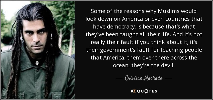 Some of the reasons why Muslims would look down on America or even countries that have democracy, is because that's what they've been taught all their life. And it's not really their fault if you think about it, it's their government's fault for teaching people that America, them over there across the ocean, they're the devil. - Cristian Machado