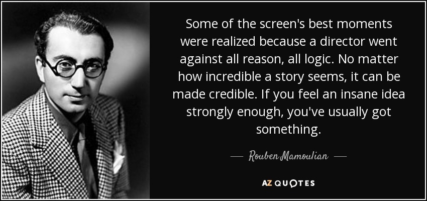 Some of the screen's best moments were realized because a director went against all reason, all logic. No matter how incredible a story seems, it can be made credible. If you feel an insane idea strongly enough, you've usually got something. - Rouben Mamoulian