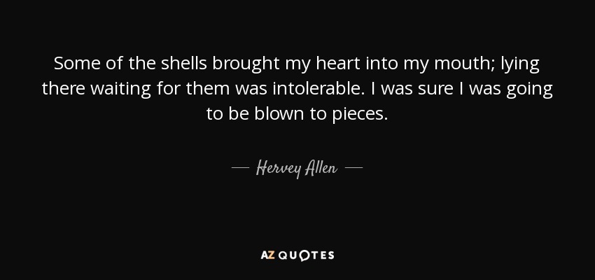 Some of the shells brought my heart into my mouth; lying there waiting for them was intolerable. I was sure I was going to be blown to pieces. - Hervey Allen