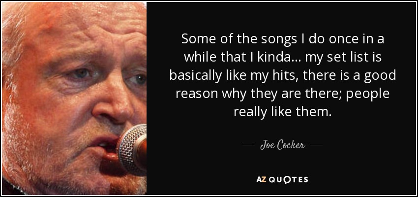 Some of the songs I do once in a while that I kinda... my set list is basically like my hits, there is a good reason why they are there; people really like them. - Joe Cocker
