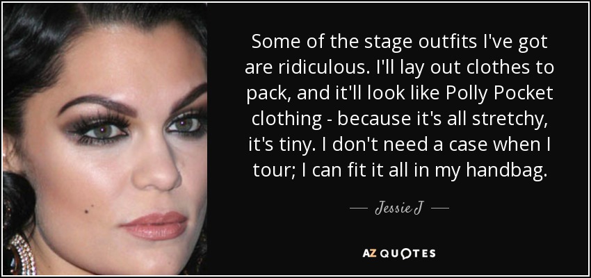 Some of the stage outfits I've got are ridiculous. I'll lay out clothes to pack, and it'll look like Polly Pocket clothing - because it's all stretchy, it's tiny. I don't need a case when I tour; I can fit it all in my handbag. - Jessie J