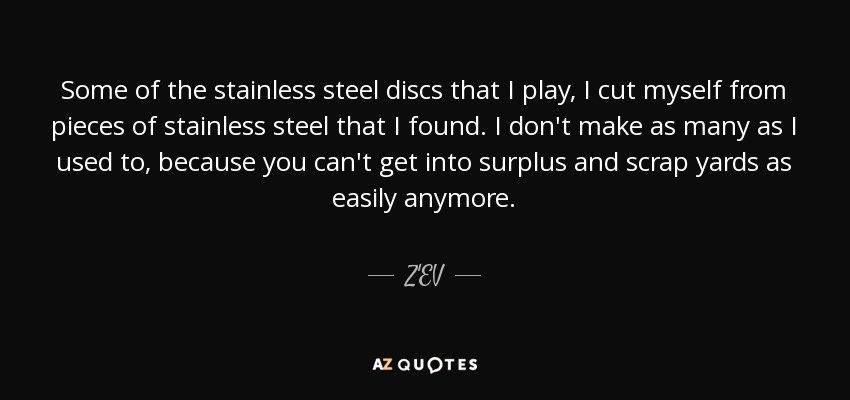 Some of the stainless steel discs that I play, I cut myself from pieces of stainless steel that I found. I don't make as many as I used to, because you can't get into surplus and scrap yards as easily anymore. - Z'EV