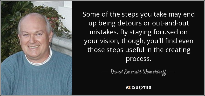Some of the steps you take may end up being detours or out-and-out mistakes. By staying focused on your vision, though, you'll find even those steps useful in the creating process. - David Emerald Womeldorff