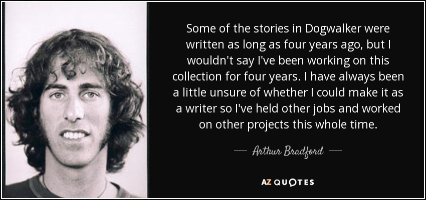 Some of the stories in Dogwalker were written as long as four years ago, but I wouldn't say I've been working on this collection for four years. I have always been a little unsure of whether I could make it as a writer so I've held other jobs and worked on other projects this whole time. - Arthur Bradford