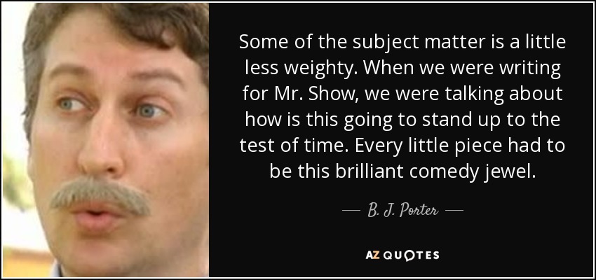Some of the subject matter is a little less weighty. When we were writing for Mr. Show, we were talking about how is this going to stand up to the test of time. Every little piece had to be this brilliant comedy jewel. - B. J. Porter
