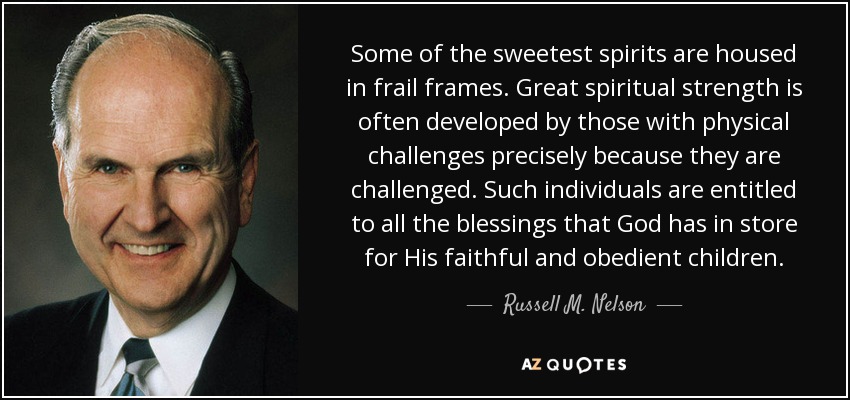 Some of the sweetest spirits are housed in frail frames. Great spiritual strength is often developed by those with physical challenges precisely because they are challenged. Such individuals are entitled to all the blessings that God has in store for His faithful and obedient children. - Russell M. Nelson