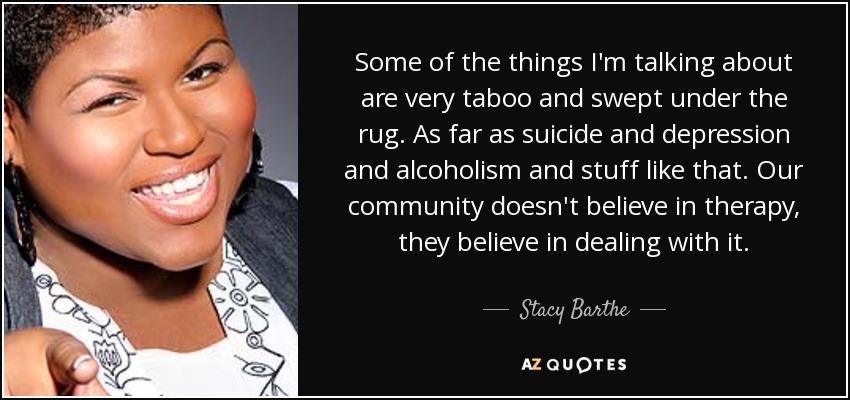 Some of the things I'm talking about are very taboo and swept under the rug. As far as suicide and depression and alcoholism and stuff like that. Our community doesn't believe in therapy, they believe in dealing with it. - Stacy Barthe