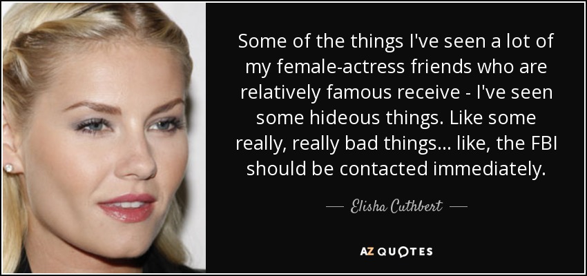 Some of the things I've seen a lot of my female-actress friends who are relatively famous receive - I've seen some hideous things. Like some really, really bad things... like, the FBI should be contacted immediately. - Elisha Cuthbert