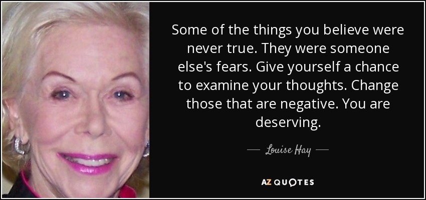 Some of the things you believe were never true. They were someone else's fears. Give yourself a chance to examine your thoughts. Change those that are negative. You are deserving. - Louise Hay