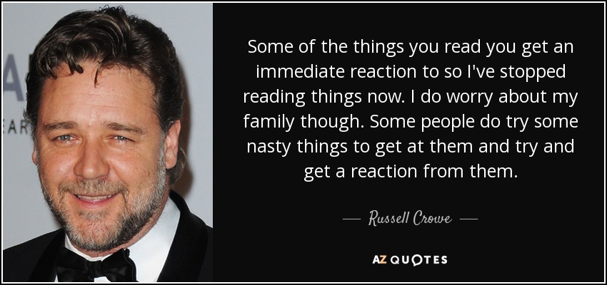 Some of the things you read you get an immediate reaction to so I've stopped reading things now. I do worry about my family though. Some people do try some nasty things to get at them and try and get a reaction from them. - Russell Crowe