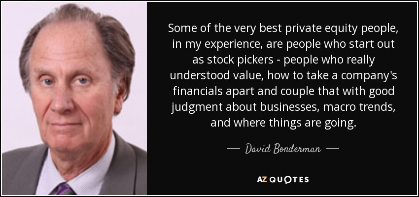 Some of the very best private equity people, in my experience, are people who start out as stock pickers - people who really understood value, how to take a company's financials apart and couple that with good judgment about businesses, macro trends, and where things are going. - David Bonderman