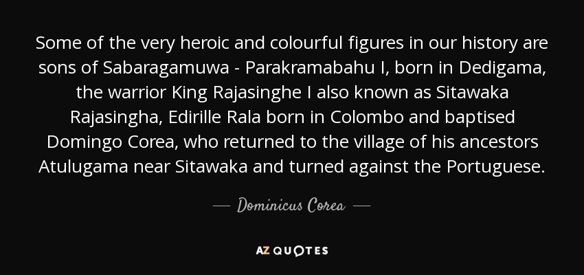 Some of the very heroic and colourful figures in our history are sons of Sabaragamuwa - Parakramabahu I, born in Dedigama, the warrior King Rajasinghe I also known as Sitawaka Rajasingha, Edirille Rala born in Colombo and baptised Domingo Corea, who returned to the village of his ancestors Atulugama near Sitawaka and turned against the Portuguese. - Dominicus Corea