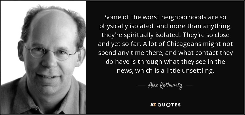 Some of the worst neighborhoods are so physically isolated, and more than anything, they're spiritually isolated. They're so close and yet so far. A lot of Chicagoans might not spend any time there, and what contact they do have is through what they see in the news, which is a little unsettling. - Alex Kotlowitz
