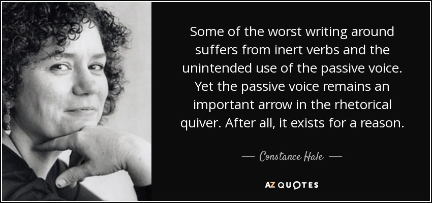 Some of the worst writing around suffers from inert verbs and the unintended use of the passive voice. Yet the passive voice remains an important arrow in the rhetorical quiver. After all, it exists for a reason. - Constance Hale