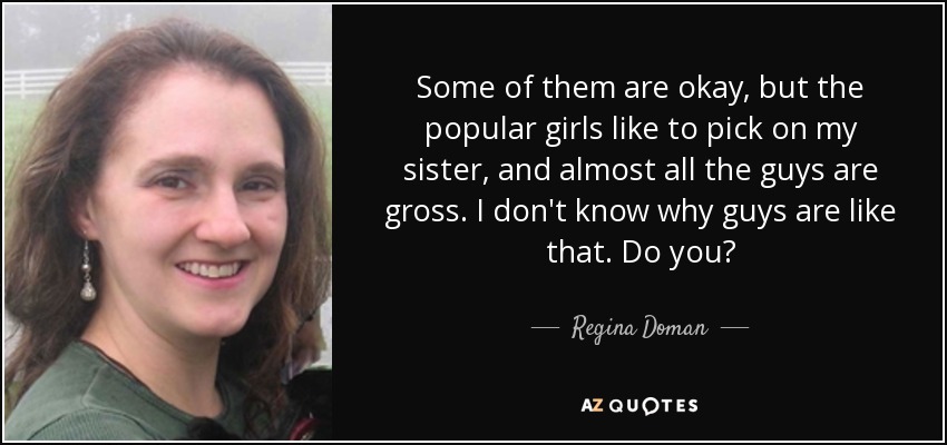 Some of them are okay, but the popular girls like to pick on my sister, and almost all the guys are gross. I don't know why guys are like that. Do you? - Regina Doman