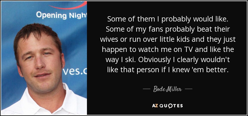 Some of them I probably would like. Some of my fans probably beat their wives or run over little kids and they just happen to watch me on TV and like the way I ski. Obviously I clearly wouldn't like that person if I knew 'em better. - Bode Miller