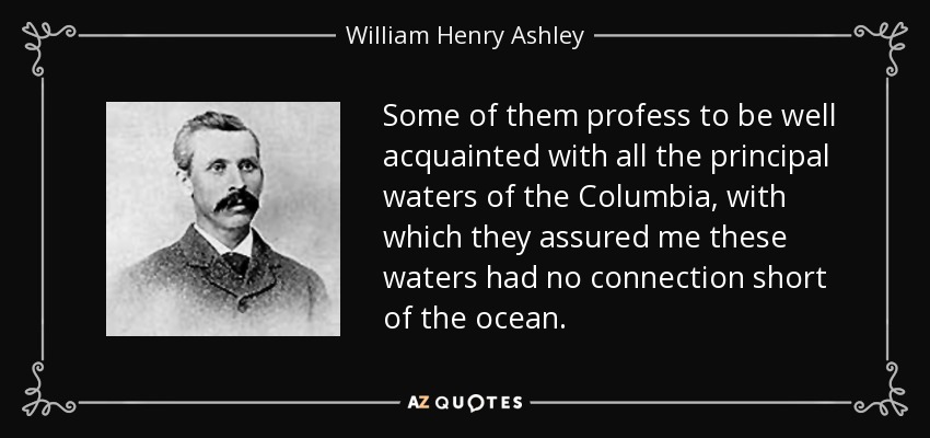 Some of them profess to be well acquainted with all the principal waters of the Columbia, with which they assured me these waters had no connection short of the ocean. - William Henry Ashley