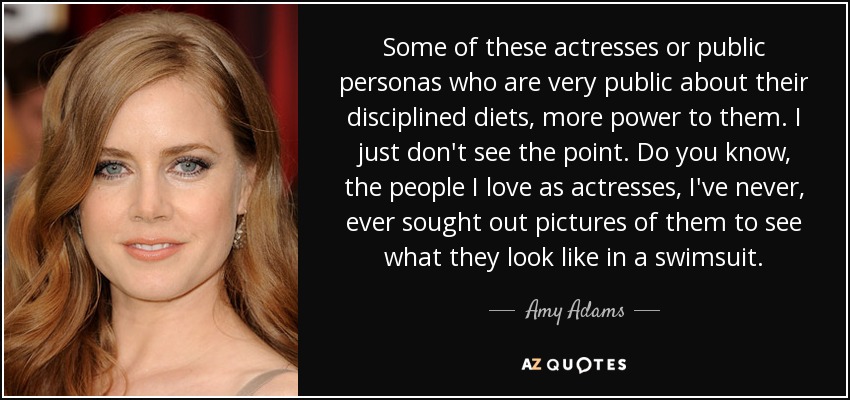 Some of these actresses or public personas who are very public about their disciplined diets, more power to them. I just don't see the point. Do you know, the people I love as actresses, I've never, ever sought out pictures of them to see what they look like in a swimsuit. - Amy Adams