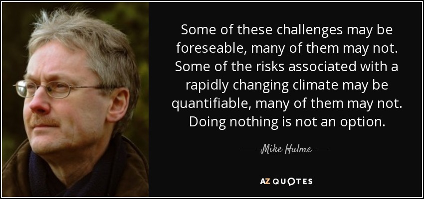 Some of these challenges may be foreseable, many of them may not. Some of the risks associated with a rapidly changing climate may be quantifiable, many of them may not. Doing nothing is not an option. - Mike Hulme