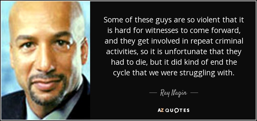 Some of these guys are so violent that it is hard for witnesses to come forward, and they get involved in repeat criminal activities, so it is unfortunate that they had to die, but it did kind of end the cycle that we were struggling with. - Ray Nagin