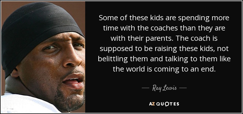 Some of these kids are spending more time with the coaches than they are with their parents. The coach is supposed to be raising these kids, not belittling them and talking to them like the world is coming to an end. - Ray Lewis