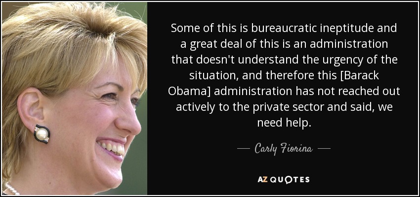 Some of this is bureaucratic ineptitude and a great deal of this is an administration that doesn't understand the urgency of the situation, and therefore this [Barack Obama] administration has not reached out actively to the private sector and said, we need help. - Carly Fiorina
