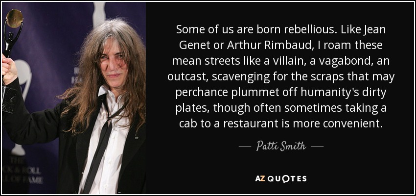 Some of us are born rebellious. Like Jean Genet or Arthur Rimbaud, I roam these mean streets like a villain, a vagabond, an outcast, scavenging for the scraps that may perchance plummet off humanity's dirty plates, though often sometimes taking a cab to a restaurant is more convenient. - Patti Smith