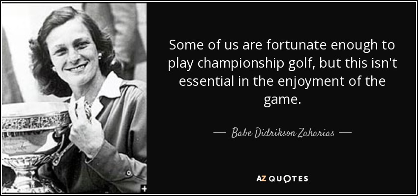 Some of us are fortunate enough to play championship golf, but this isn't essential in the enjoyment of the game. - Babe Didrikson Zaharias
